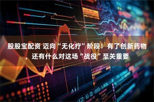 股股宝配资 迈向“无化疗”阶段！有了创新药物，还有什么对这场“战役”至关重要