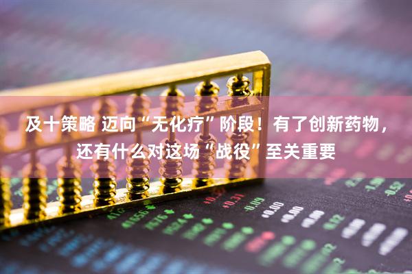 及十策略 迈向“无化疗”阶段！有了创新药物，还有什么对这场“战役”至关重要