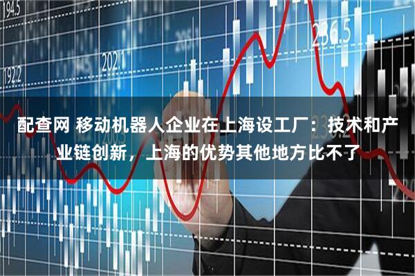 配查网 移动机器人企业在上海设工厂：技术和产业链创新，上海的优势其他地方比不了