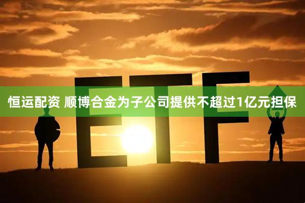 恒运配资 顺博合金为子公司提供不超过1亿元担保