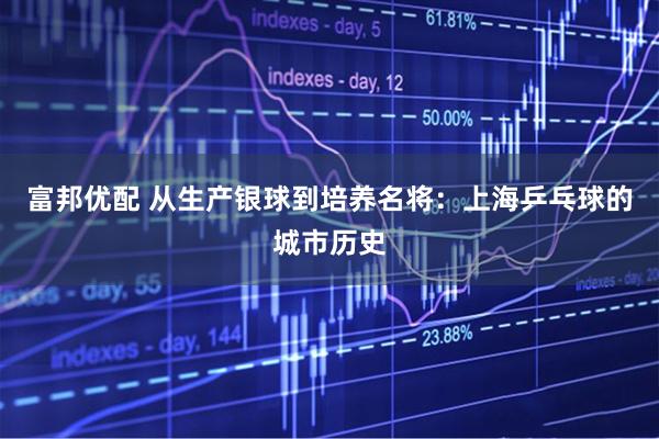 富邦优配 从生产银球到培养名将：上海乒乓球的城市历史