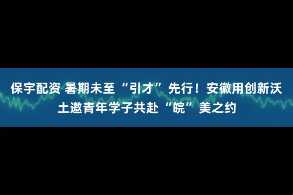保宇配资 暑期未至 “引才” 先行！安徽用创新沃土邀青年学子共赴 “皖” 美之约