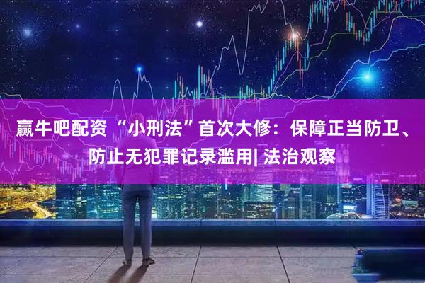 赢牛吧配资 “小刑法”首次大修：保障正当防卫、防止无犯罪记录滥用| 法治观察