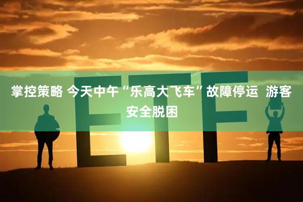掌控策略 今天中午“乐高大飞车”故障停运  游客安全脱困