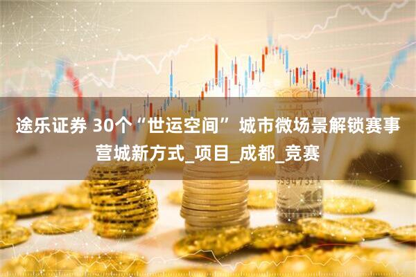 途乐证券 30个“世运空间” 城市微场景解锁赛事营城新方式_项目_成都_竞赛