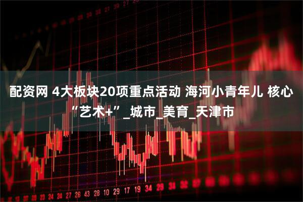 配资网 4大板块20项重点活动 海河小青年儿 核心“艺术+”_城市_美育_天津市