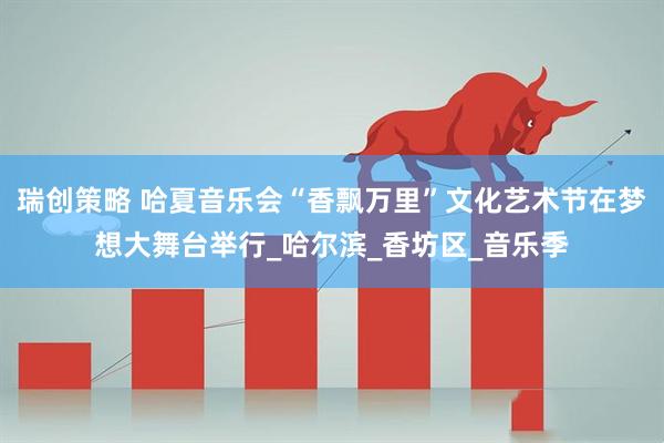 瑞创策略 哈夏音乐会“香飘万里”文化艺术节在梦想大舞台举行_哈尔滨_香坊区_音乐季