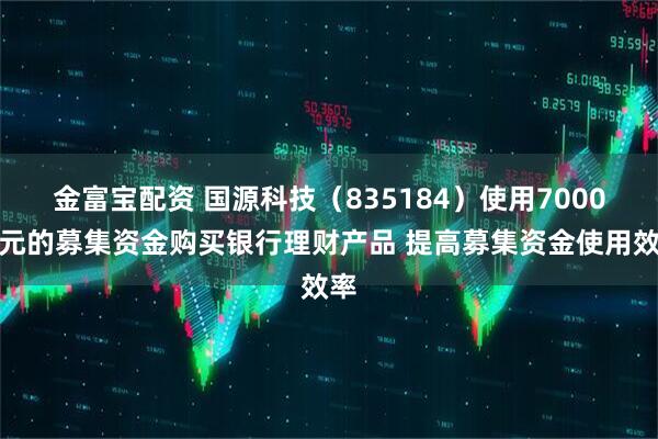 金富宝配资 国源科技（835184）使用7000万元的募集资金购买银行理财产品 提高募集资金使用效率