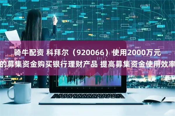 骑牛配资 科拜尔（920066）使用2000万元的募集资金购买银行理财产品 提高募集资金使用效率