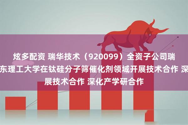 炫多配资 瑞华技术（920099）全资子公司瑞纶公司拟与华东理工大学在钛硅分子筛催化剂领域开展技术合作 深化产学研合作