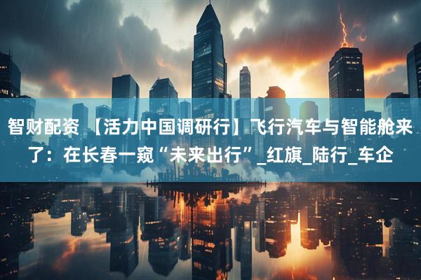 智财配资 【活力中国调研行】飞行汽车与智能舱来了：在长春一窥“未来出行”_红旗_陆行_车企