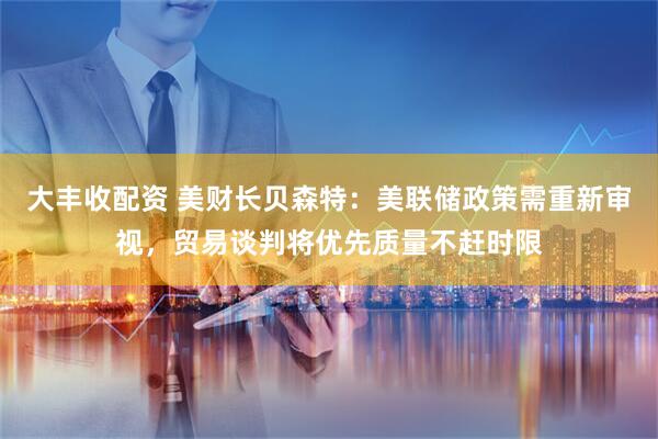 大丰收配资 美财长贝森特：美联储政策需重新审视，贸易谈判将优先质量不赶时限