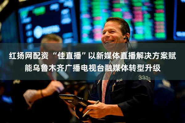 红扬网配资 “佳直播”以新媒体直播解决方案赋能乌鲁木齐广播电视台融媒体转型升级