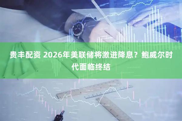 贵丰配资 2026年美联储将激进降息？鲍威尔时代面临终结