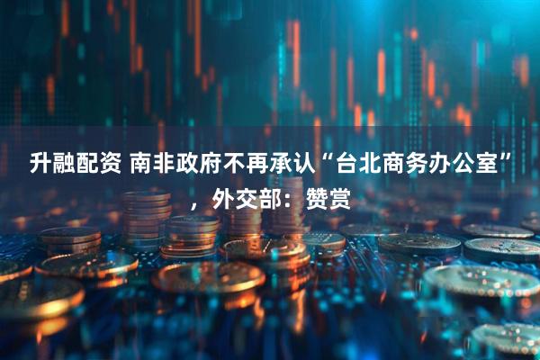 升融配资 南非政府不再承认“台北商务办公室”，外交部：赞赏