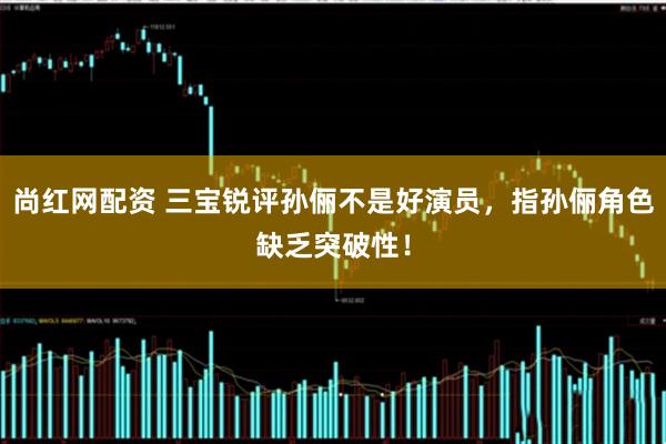 尚红网配资 三宝锐评孙俪不是好演员，指孙俪角色缺乏突破性！