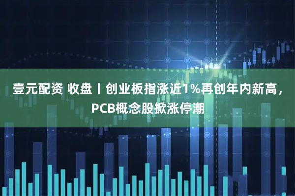 壹元配资 收盘丨创业板指涨近1%再创年内新高，PCB概念股掀涨停潮