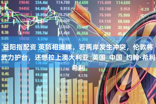 益阳指配资 英防相摊牌，若两岸发生冲突，伦敦将武力护台，还想拉上澳大利亚_英国_中国_约翰·希利