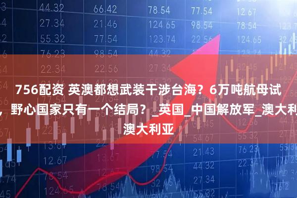 756配资 英澳都想武装干涉台海？6万吨航母试探，野心国家只有一个结局？_英国_中国解放军_澳大利亚