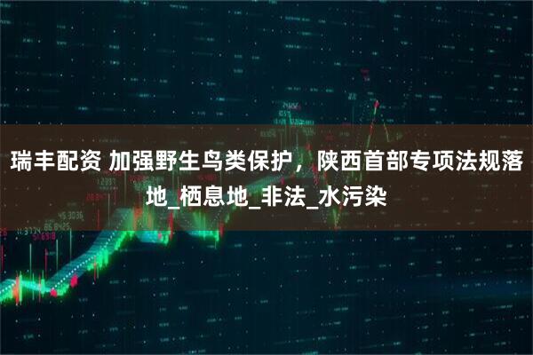 瑞丰配资 加强野生鸟类保护，陕西首部专项法规落地_栖息地_非法_水污染