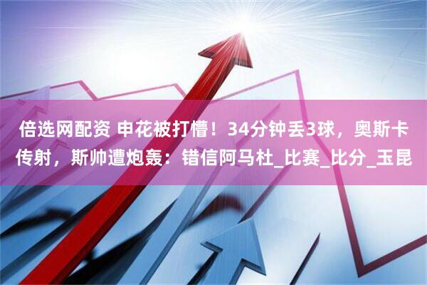 倍选网配资 申花被打懵！34分钟丢3球，奥斯卡传射，斯帅遭炮轰：错信阿马杜_比赛_比分_玉昆