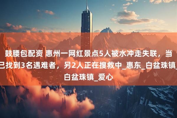 鼓腰包配资 惠州一网红景点5人被水冲走失联，当地：已找到3名遇难者，另2人正在搜救中_惠东_白盆珠镇_爱心