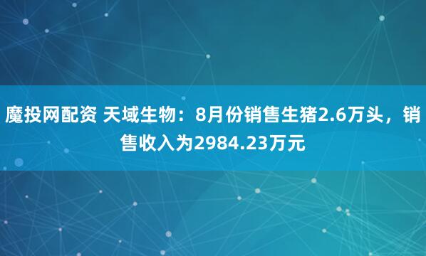 魔投网配资 天域生物：8月份销售生猪2.6万头，销售收入为2984.23万元