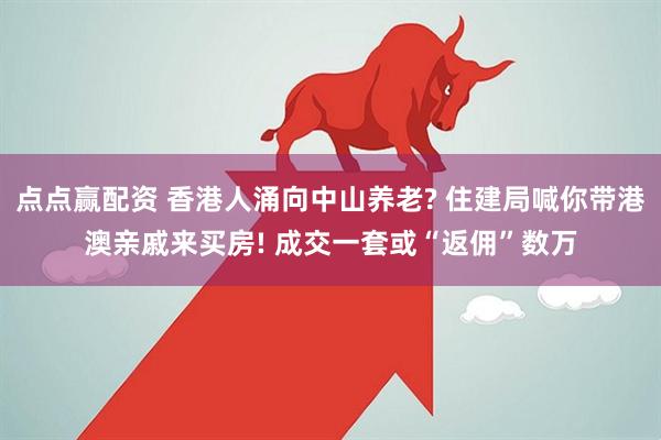 点点赢配资 香港人涌向中山养老? 住建局喊你带港澳亲戚来买房! 成交一套或“返佣”数万