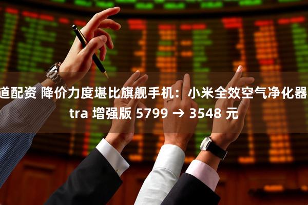 闻道配资 降价力度堪比旗舰手机：小米全效空气净化器 Ultra 增强版 5799 → 3548 元