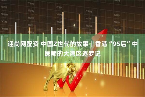 迎尚网配资 中国Z世代的故事|香港“95后”中医师的大湾区逐梦记