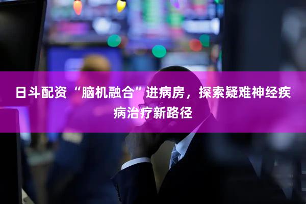 日斗配资 “脑机融合”进病房，探索疑难神经疾病治疗新路径