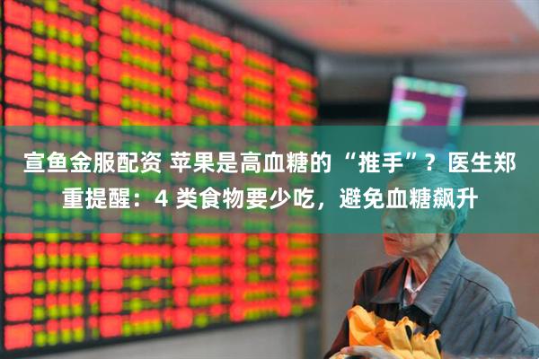 宣鱼金服配资 苹果是高血糖的 “推手”？医生郑重提醒：4 类食物要少吃，避免血糖飙升