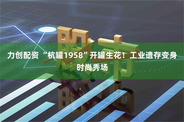 力创配资 “杭罐1958”开罐生花！工业遗存变身时尚秀场