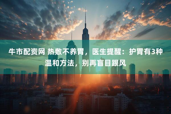 牛市配资网 热敷不养胃，医生提醒：护胃有3种温和方法，别再盲目跟风