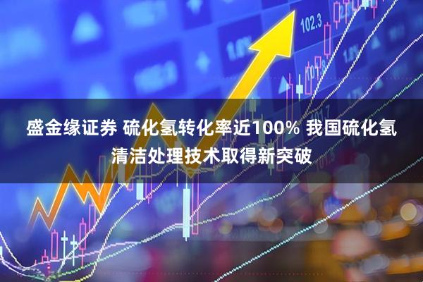 盛金缘证券 硫化氢转化率近100% 我国硫化氢清洁处理技术取得新突破