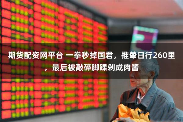 期货配资网平台 一拳秒掉国君，推辇日行260里，最后被敲碎脚踝剁成肉酱