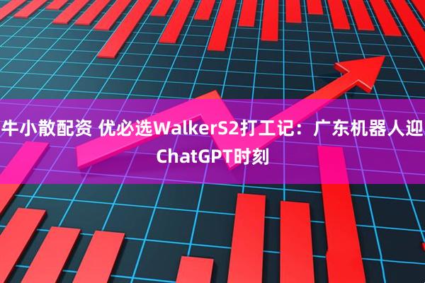 牛小散配资 优必选WalkerS2打工记：广东机器人迎ChatGPT时刻