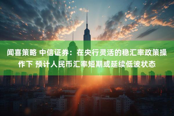 闻喜策略 中信证券：在央行灵活的稳汇率政策操作下 预计人民币汇率短期或延续低波状态