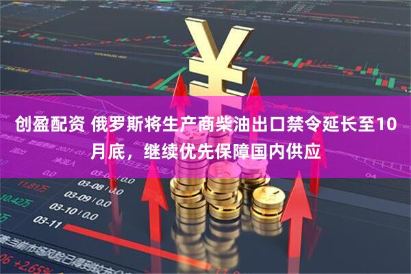 创盈配资 俄罗斯将生产商柴油出口禁令延长至10月底，继续优先保障国内供应